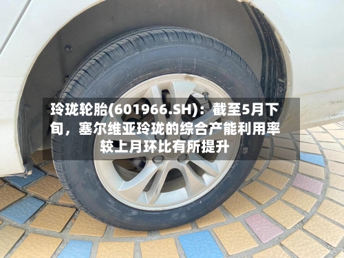 玲珑轮胎(601966.SH):截至5月下旬,塞尔维亚玲珑的综合产能利用率较上月环比有所提升