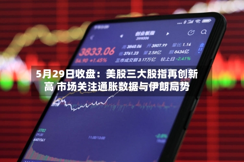 5月29日收盘：美股三大股指再创新高 市场关注通胀数据与伊朗局势-第3张图片