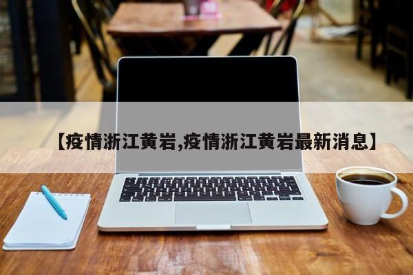 【疫情浙江黄岩,疫情浙江黄岩最新消息】