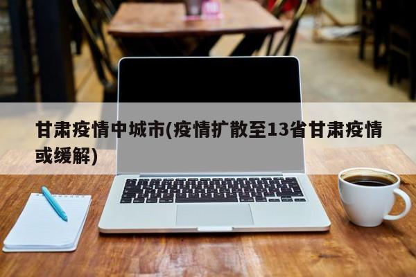甘肃疫情中城市(疫情扩散至13省甘肃疫情或缓解)