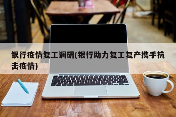 银行疫情复工调研(银行助力复工复产携手抗击疫情)