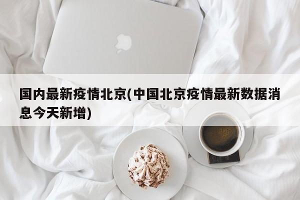 国内最新疫情北京(中国北京疫情最新数据消息今天新增)