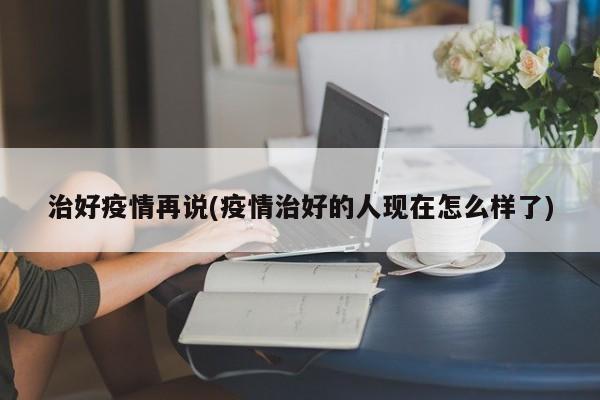 治好疫情再说(疫情治好的人现在怎么样了)