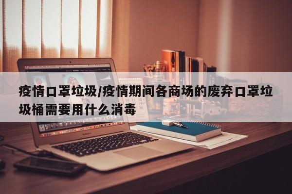 疫情口罩垃圾/疫情期间各商场的废弃口罩垃圾桶需要用什么消毒