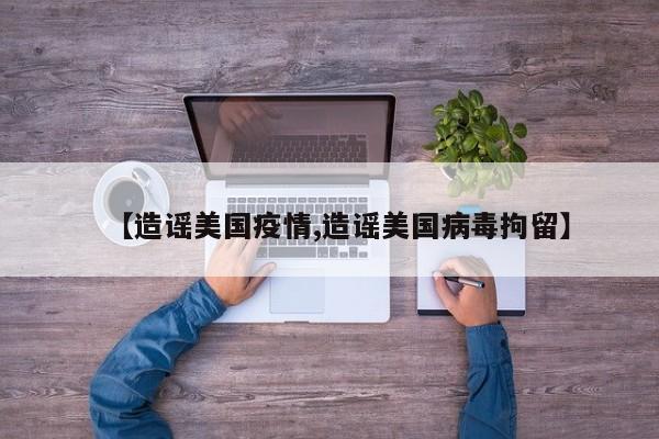 【造谣美国疫情,造谣美国病毒拘留】