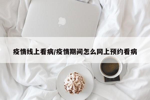 疫情线上看病/疫情期间怎么网上预约看病