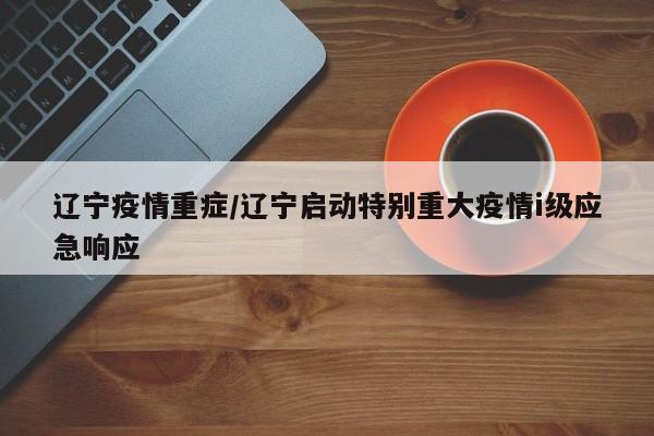 辽宁疫情重症/辽宁启动特别重大疫情i级应急响应