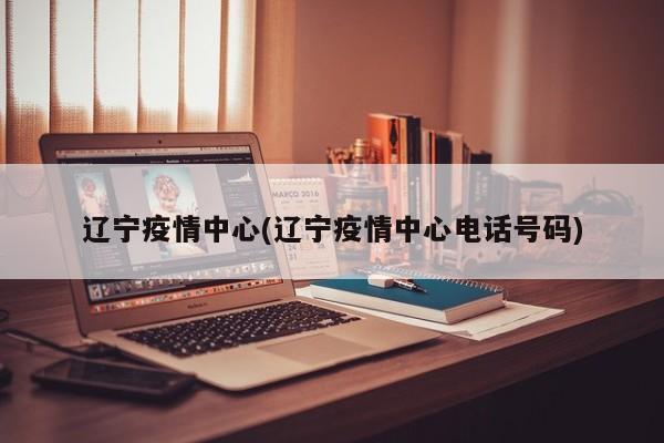 辽宁疫情中心(辽宁疫情中心电话号码)
