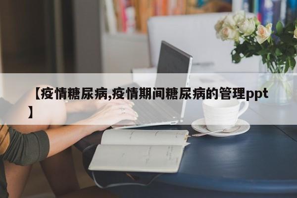 【疫情糖尿病,疫情期间糖尿病的管理ppt】