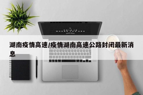 湖南疫情高速/疫情湖南高速公路封闭最新消息