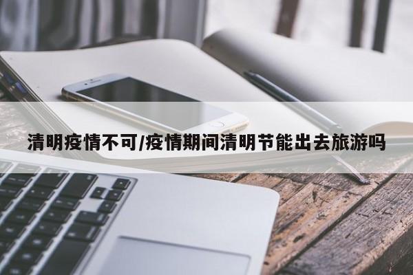 清明疫情不可/疫情期间清明节能出去旅游吗