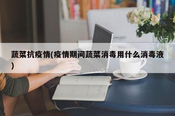 蔬菜抗疫情(疫情期间蔬菜消毒用什么消毒液)
