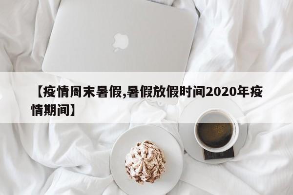 【疫情周末暑假,暑假放假时间2020年疫情期间】